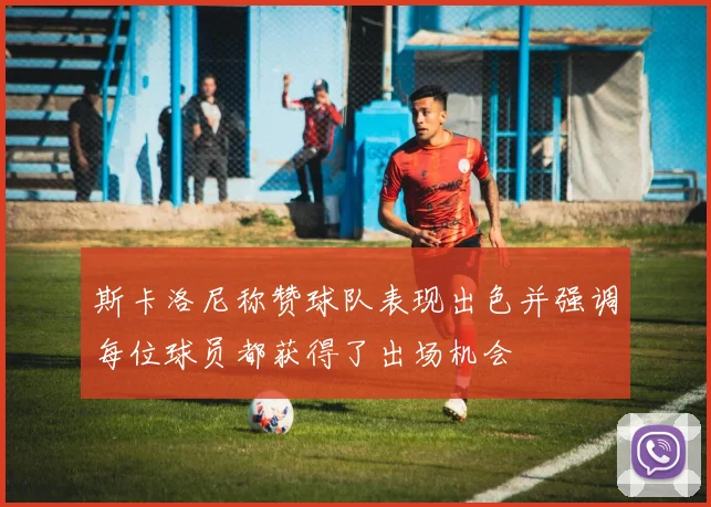 斯卡洛尼称赞球队表现出色并强调每位球员都获得了出场机会