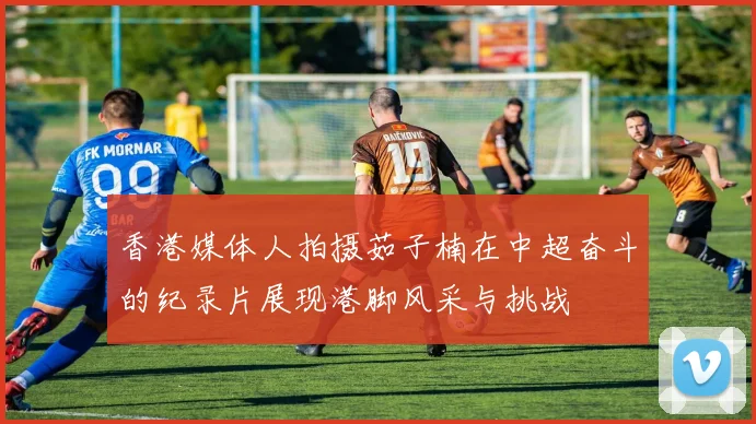 香港媒体人拍摄茹子楠在中超奋斗的纪录片展现港脚风采与挑战