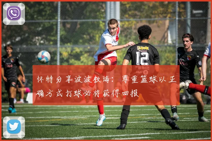 怀特分享波波教诲：尊重篮球以正确方式打球必将获得回报