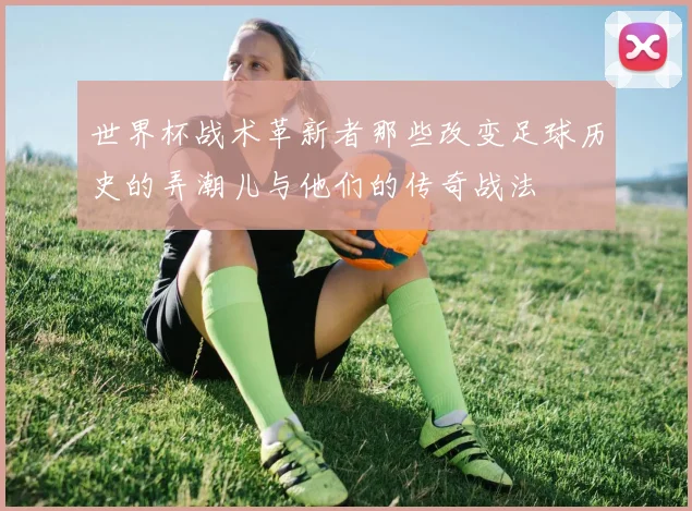 世界杯战术革新者那些改变足球历史的弄潮儿与他们的传奇战法