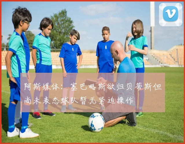 阿斯媒体：塞巴略斯欲归贝蒂斯但尚未表态球队暂无紧迫操作