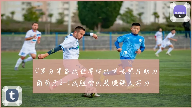 C罗分享备战世界杯的训练照片助力葡萄牙2-1战胜智利展现强大实力