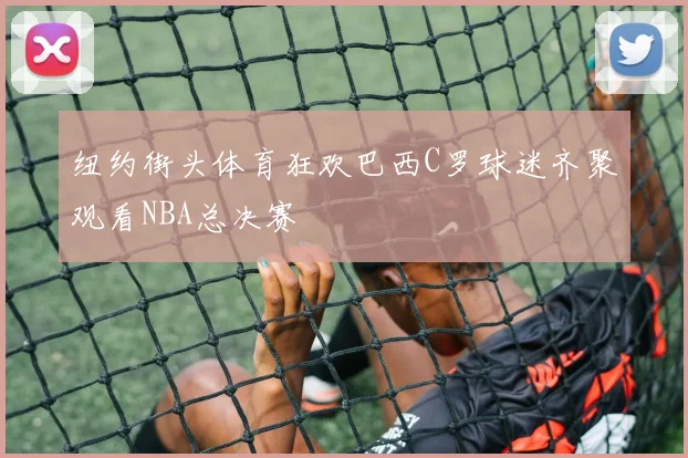 纽约街头体育狂欢巴西C罗球迷齐聚观看NBA总决赛