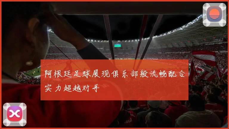 阿根廷足球展现俱乐部般流畅配合实力超越对手