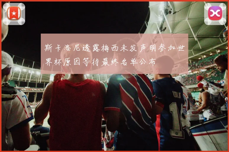斯卡洛尼透露梅西未发声明参加世界杯原因等待最终名单公布