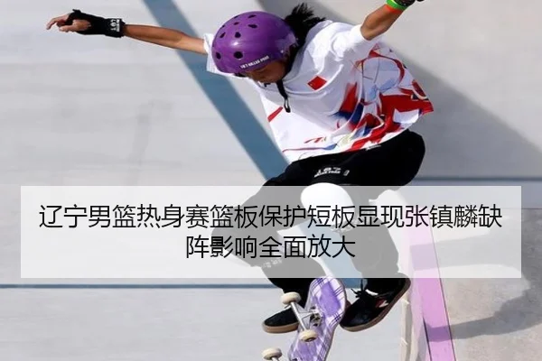 辽宁男篮热身赛篮板保护短板显现张镇麟缺阵影响全面放大